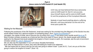 Part 2
Jesus came to fulfill Isaiah 61 (not Isaiah 53)
Waiting for the Messiah
Following the prophecies of the Old Testament, Israel was waiting for the anointed king (the Messiah) of the Davidic line who
would redeem Israel into a glorious kingdom of everlasting peace. (from Jewish Encyclopedia) (1)
Jerusalem, the capital of Israel, was to become the city where God reigns (2) and where every Gentile would like to go (3).
Most Christian scholars recognize as a historical fact that at the dawn of Jesus’ advent, the Jewish people were ardently
waiting for the Messiah that would establish the kingdom of God in Israel on earth. (For example, see the work of prominent
Christian scholar Dr. John F. Walvoord) (4)
We can also see this expectation in our Lord Jesus’ disciples themselves.
Even after the Resurrection of Jesus, they were still waiting for Israel to be redeemed.
“We had hoped that he (Jesus) was the one who was going to redeem Israel.” (Luke 24:21). "Lord, are you at this time
going to restore the kingdom to Israel?" (Acts 1:6)
Jesus preaching in the synagogue
Until now, we have believed that Jesus exclusively
came to fulfill Isaiah 53. Not it’s not accurate.
Jesus himself clearly said he came to fulfill Isaiah
61 and the prophecies of the triumphant Messiah.
Nobody in Israel heard anything about a suffering
Messiah, until Jesus declared it at the end of his
three years public life.
 