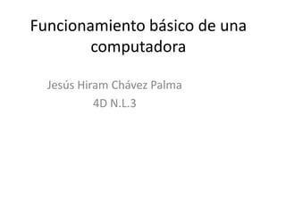 Funcionamiento básico de una
computadora
Jesús Hiram Chávez Palma
4D N.L.3
 