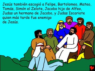 Jesús también escogió a Felipe, Bartolomeo, Mateo,
Tomás, Simón el Zelote, Jacobo hijo de Alfeo,
Judas un hermano de Jacobo, y Judas Iscariote
quien más tarde fue enemigo
de Jesús.
 