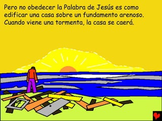 Pero no obedecer la Palabra de Jesús es como
edificar una casa sobre un fundamento arenoso.
Cuando viene una tormenta, la casa se caerá.
 