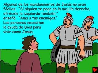 Algunos de los mandamientos de Jesús no eran
fáciles. “Si alguien te pega en la mejilla derecha,
ofrécele la izquierda también,”
enseñó. “Ama a tus enemigos.”
Las personas necesitan
la ayuda de Dios para
vivir como Jesús.
 