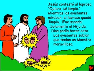 Jesús contestó al leproso,
“Quiero, sé limpio.”
Mientras los ayudantes
miraban, el leproso quedó
 limpio. ¡Fue sanado!
  Solamente el Hijo de
   Dios podía hacer esto.
    Los ayudantes sabían
    que tenían un Maestro
    maravilloso.
 