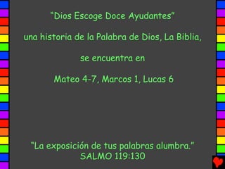 “Dios Escoge Doce Ayudantes”

una historia de la Palabra de Dios, La Biblia,

              se encuentra en

       Mateo 4-7, Marcos 1, Lucas 6




 “La exposición de tus palabras alumbra.”
             SALMO 119:130
 