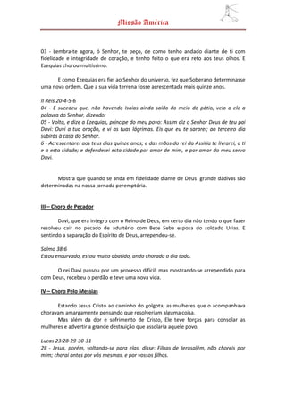 Missão América


03 - Lembra-te agora, ó Senhor, te peço, de como tenho andado diante de ti com
fidelidade e integridade de coração, e tenho feito o que era reto aos teus olhos. E
Ezequias chorou muitíssimo.

      E como Ezequias era fiel ao Senhor do universo, fez que Soberano determinasse
uma nova ordem. Que a sua vida terrena fosse acrescentada mais quinze anos.

II Reis 20-4-5-6
04 - E sucedeu que, não havendo Isaías ainda saído do meio do pátio, veio a ele a
palavra do Senhor, dizendo:
05 - Volta, e dize a Ezequias, príncipe do meu povo: Assim diz o Senhor Deus de teu pai
Davi: Ouvi a tua oração, e vi as tuas lágrimas. Eis que eu te sararei; ao terceiro dia
subirás à casa do Senhor.
6 - Acrescentarei aos teus dias quinze anos; e das mãos do rei da Assíria te livrarei, a ti
e a esta cidade; e defenderei esta cidade por amor de mim, e por amor do meu servo
Davi.


      Mostra que quando se anda em fidelidade diante de Deus grande dádivas são
determinadas na nossa jornada peremptória.


III – Choro de Pecador

       Davi, que era integro com o Reino de Deus, em certo dia não tendo o que fazer
resolveu cair no pecado de adultério com Bete Seba esposa do soldado Urias. E
sentindo a separação do Espírito de Deus, arrependeu-se.

Salmo 38:6
Estou encurvado, estou muito abatido, ando chorado o dia todo.

      O rei Davi passou por um processo difícil, mas mostrando-se arrependido para
com Deus, recebeu o perdão e teve uma nova vida.

IV – Choro Pelo Messias

      Estando Jesus Cristo ao caminho do golgota, as mulheres que o acompanhava
choravam amargamente pensando que resolveriam alguma coisa.
      Mas além da dor e sofrimento de Cristo, Ele teve forças para consolar as
mulheres e advertir a grande destruição que assolaria aquele povo.

Lucas 23:28-29-30-31
28 - Jesus, porém, voltando-se para elas, disse: Filhas de Jerusalém, não choreis por
mim; chorai antes por vós mesmas, e por vossos filhos.
 