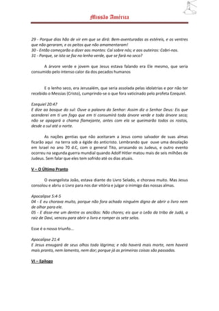 Missão América


29 - Porque dias hão de vir em que se dirá: Bem-aventuradas as estéreis, e os ventres
que não geraram, e os peitos que não amamentaram!
30 - Então começarão a dizer aos montes: Caí sobre nós; e aos outeiros: Cobri-nos.
31 - Porque, se isto se faz no lenho verde, que se fará no seco?

      A árvore verde e jovem que Jesus estava falando era Ele mesmo, que seria
consumido pelo intenso calor da dos pecados humanos


       E o lenho seco, era Jerusalém, que seria assolada pelas idolatrias e por não ter
recebido o Messias (Cristo), cumprindo-se o que fora vaticinado pelo profeta Ezequiel.

Ezequiel 20:47
E dize ao bosque do sul: Ouve a palavra do Senhor: Assim diz o Senhor Deus: Eis que
acenderei em ti um fogo que em ti consumirá toda árvore verde e toda árvore seca;
não se apagará a chama flamejante, antes com ela se queimarão todos os rostos,
desde o sul até o norte.

        As nações gentias que não aceitaram a Jesus como salvador de suas almas
ficarão aqui na terra sob a égide do anticristo. Lembrando que ouve uma desolação
em Israel no ano 70 d.C, com o general Tito, arrasando os Judeus, e outro evento
ocorreu na segunda guerra mundial quando Adolf Hitler matou mais de seis milhões de
Judeus. Sem falar que eles tem sofrido até os dias atuais.

V – O Último Pranto

       O evangelista João, estava diante do Livro Selado, e chorava muito. Mas Jesus
consolou e abriu o Livro para nos dar vitória e julgar o inimigo das nossas almas.

Apocalipse 5:4-5
04 - E eu chorava muito, porque não fora achado ninguém digno de abrir o livro nem
de olhar para ele.
05 - E disse-me um dentre os anciãos: Não chores; eis que o Leão da tribo de Judá, a
raiz de Davi, venceu para abrir o livro e romper os sete selos.

Esse é o nosso triunfo...

Apocalipse 21:4
E Jesus enxugará de seus olhos toda lágrima; e não haverá mais morte, nem haverá
mais pranto, nem lamento, nem dor; porque já as primeiras coisas são passadas.

VI – Epilogo
 