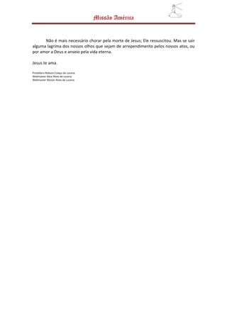 Missão América


      Não é mais necessário chorar pela morte de Jesus; Ele ressuscitou. Mas se sair
alguma lagrima dos nossos olhos que sejam de arrependimento pelos nossos atos, ou
por amor a Deus e anseio pela vida eterna.

Jesus te ama.

Presbítero Robson Colaço de Lucena
Webmaster Alice Alves de Lucena
Webmaster Alisson Alves de Lucena
 