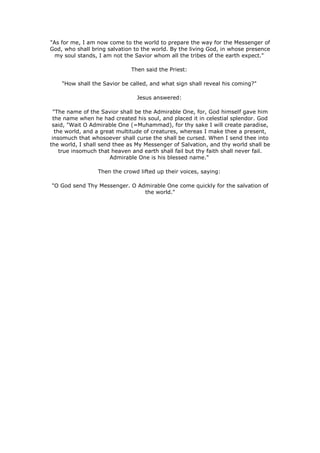 "As for me, I am now come to the world to prepare the way for the Messenger of
God, who shall bring salvation to the world. By the living God, in whose presence
  my soul stands, I am not the Savior whom all the tribes of the earth expect."

                              Then said the Priest:

    "How shall the Savior be called, and what sign shall reveal his coming?"

                                Jesus answered:

  "The name of the Savior shall be the Admirable One, for, God himself gave him
  the name when he had created his soul, and placed it in celestial splendor. God
 said, "Wait O Admirable One (=Muhammad), for thy sake I will create paradise,
   the world, and a great multitude of creatures, whereas I make thee a present,
 insomuch that whosoever shall curse the shall be cursed. When I send thee into
the world, I shall send thee as My Messenger of Salvation, and thy world shall be
     true insomuch that heaven and earth shall fail but thy faith shall never fail.
                       Admirable One is his blessed name."

                  Then the crowd lifted up their voices, saying:

"O God send Thy Messenger. O Admirable One come quickly for the salvation of
                               the world."
 