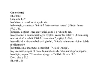 Cine e Isus?
EL e Isus.
Cine este EL?
În chimie, a transformat apa în vin.
În biologie, s-a născut fără să fi fost conceput natural (Născut iar nu
FĂCUT).
În fizică, a sfidat legea gravitaţiei, când s-a ridicat la cer.
În economie, a contracarat legea creşterii costurilor relative (diminishing
return), când a hrănit 5000 de oameni cu 2 peşti şi 5 pâini.
În medicină a vindecat bolnavii şi orbii, fără a le administra nici un fel de
medicamente.
În istorie, EL e începutul şi sfârşitul (Alfa şi Omega).
În guvernare, a spus că poate fi numit consilierul minunat, prinţul păcii.
În religie, a spus: “Nimeni nu ajunge la Tatăl decât prin EL”.
Deci, cine e EL?
EL e ISUS!
 