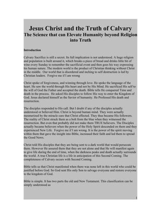 Jesus Christ and the Truth of Calvary
The Science that can Elevate Humanity beyond Religion
                      into Truth
Introduction

Calvary Sacrifice is still a secret. Its full implication is not understood. A huge religion
and population is built around it, which breaks a piece of bread and drinks little bit of
wine every Sunday to remember the sacrificial event and then goes his way expressing
his human nature. The modern world is the product of Christian thinking without Christ
in the middle. Our world that is disordered and inching to self destruction is led by
Christian leaders. Forgive me if I am wrong

Christ spoke of forgiveness, and winning through love. He spoke the language of the
heart. He saw the world through His heart and not by His Mind. He sacrificed His self to
the will of God the Father and accepted the death. Bible tells He conquered Time and
death in the process. He asked His disciples to follow His way to enter the Kingdom of
God. Jesus declared himself as the Savior of humanity. He Professed His death and
resurrection.

The disciples responded to His call. But I doubt if any of the disciples actually
understood or believed Him. Christ is beyond human mind. They were actually
mesmerized by the miracle cure that Christ effected. They thus became His followers.
The reality of Christ struck them as a bolt from the blue when they witnessed the
resurrection. But even that probably did not make them TRUE believers. The Disciples
actually became believers when the power of the Holy Spirit descended on them and they
experienced New Life. Forgive me if I am wrong. It is the power of the spirit moving
within them that gave the insight into Bible, increased their faith and led them to spread
the Good News.

Christ told His disciples that they are being sent to a dark world that would persecute
them. However He assured them that they are not alone and that He will manifest again
to give life during the end of time, when the darkness peaks and death actually surrounds
the world. A true Christian life is a life in anticipation of this Second Coming. The
completeness of Calvary occurs with Second Coming.

Bible tells us that Christ manifested when there was none left in this world who could be
justified before God. So God sent His only Son to salvage everyone and restore everyone
to the kingdom of God.

Bible is simple. It has two parts the old and New Testament. This classification can be
simply understood as



                                                                                               1
 