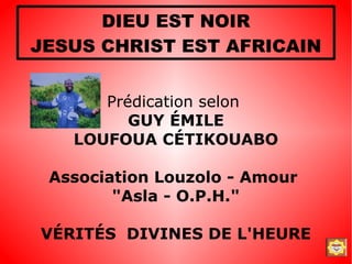 DIEU EST NOIR
JESUS CHRIST EST AFRICAIN


      Prédication selon
         GUY ÉMILE
   LOUFOUA CÉTIKOUABO

 Association Louzolo - Amour
        "Asla - O.P.H."

VÉRITÉS DIVINES DE L'HEURE
 