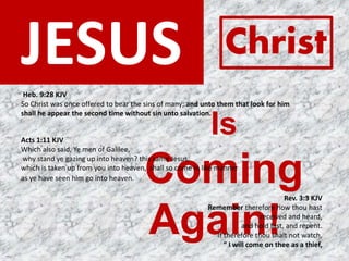 JESUS
Is
Coming
Again!
Christ
Rev. 3:3 KJV
Remember therefore how thou hast
received and heard,
and hold fast, and repent.
If therefore thou shalt not watch,
“ I will come on thee as a thief,
Acts 1:11 KJV
Which also said, Ye men of Galilee,
why stand ye gazing up into heaven? this same Jesus,
which is taken up from you into heaven, shall so come in like manner
as ye have seen him go into heaven.
Heb. 9:28 KJV
So Christ was once offered to bear the sins of many; and unto them that look for him
shall he appear the second time without sin unto salvation.
 