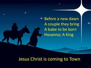 Before a new dawn
            A couple they bring
            A babe to be born
            Hosanna; A King




Jesus Christ is coming to Town
 