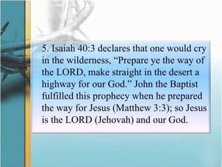 	5. Isaiah 40:3 declares that one would cry in the wilderness, “Prepare ye the way of the LORD, make straight in the desert a highway for our God.” John the Baptist fulfilled this prophecy when he prepared the way for Jesus (Matthew 3:3); so Jesus is the LORD (Jehovah) and our God.