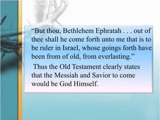	“But thou, Bethlehem Ephratah . . . out of thee shall he come forth unto me that is to be ruler in Israel, whose goings forth have been from of old, from everlasting.”Thus the Old Testament clearly states that the Messiah and Savior to come would be God Himself.
