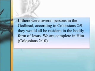 	If there were several persons in the Godhead, according to Colossians 2:9 they would all be resident in the bodily form of Jesus. We are complete in Him (Colossians 2:10).