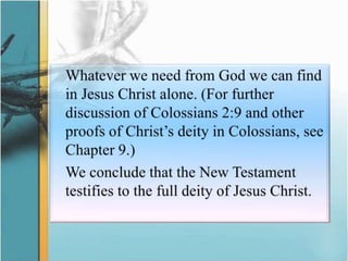 	Whatever we need from God we can find in Jesus Christ alone. (For further discussion of Colossians 2:9 and other proofs of Christ’s deity in Colossians, see Chapter 9.) We conclude that the New Testament testifies to the full deity of Jesus Christ.