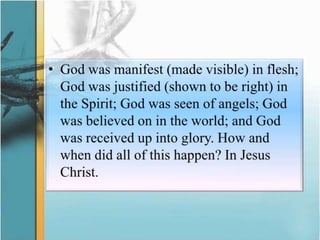 God was manifest (made visible) in flesh; God was justified (shown to be right) in the Spirit; God was seen of angels; God was believed on in the world; and God was received up into glory. How and when did all of this happen? In Jesus Christ.