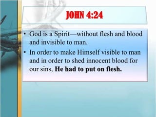 JOHN 4:24God is a Spirit—without flesh and blood and invisible to man. In order to make Himself visible to man and in order to shed innocent blood for our sins, He had to put on flesh.
