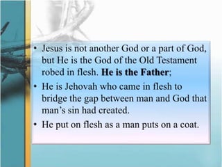 Jesus is not another God or a part of God, but He is the God of the Old Testament robed in flesh. He is the Father;He is Jehovah who came in flesh to bridge the gap between man and God that man’s sin had created. He put on flesh as a man puts on a coat.
