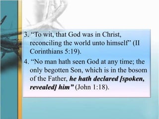 3. “To wit, that God was in Christ, reconciling the world unto himself” (II Corinthians 5:19).4. “No man hath seen God at any time; the only begotten Son, which is in the bosom of the Father, he hath declared [spoken, revealed] him” (John 1:18).