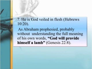 	7. He is God veiled in flesh (Hebrews 10:20).As Abraham prophesied, probably without  understanding the full meaning of his own words, “God will provide himself a lamb” (Genesis 22:8). 