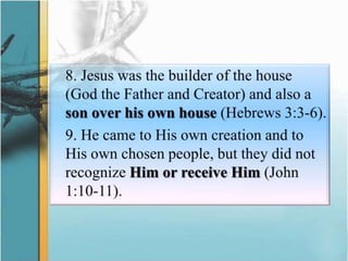 	8. Jesus was the builder of the house (God the Father and Creator) and also a son over his own house (Hebrews 3:3-6).	9. He came to His own creation and to His own chosen people, but they did not recognize Him or receive Him (John 1:10-11).