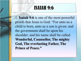 ISAIAH 9:6	1. Isaiah 9:6 is one of the most powerful proofs that Jesus is God: “For unto us a child is born, unto us a son is given: and the government shall be upon his shoulder: and his name shall be called Wonderful, Counsellor, The mighty God, The everlasting Father, The Prince of Peace.”