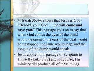 4. Isaiah 35:4-6 shows that Jesus is God: “Behold, your God . . . he will come and save you.” This passage goes on to say that when God comes the eyes of the blind would be opened, the ears of the deaf would be unstopped, the lame would leap, and the tongue of the dumb would speak. Jesus applied this passage of Scripture to Himself (Luke 7:22) and, of course, His ministry did produce all of these things.