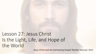 Lesson 27: Jesus Christ
Is the Light, Life, and Hope of
the World
Jesus Christ and the Everlasting Gospel Teacher Manual, 2015
 