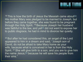 18 Thisis how the birth of Jesus the Messiah came about[a]:
His mother Mary was pledged to be married to Joseph, but
before they came together, she was found to be pregnant
through the Holy Spirit. 19 Because Joseph her husband
was faithful to the law, and yet[b] did not want to expose her
to public disgrace, he had in mind to divorce her quietly.

20 But  after he had considered this, an angel of the Lord
appeared to him in a dream and said, “Joseph son of
David, do not be afraid to take Mary home as your
wife, because what is conceived in her is from the Holy
Spirit. 21 She will give birth to a son, and you are to give him
the name Jesus,[c] because he will save his people from
their sins.”
 