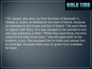 4 So  Joseph also went up from the town of Nazareth in
Galilee to Judea, to Bethlehem the town of David, because
he belonged to the house and line of David. 5 He went there
to register with Mary, who was pledged to be married to him
and was expecting a child. 6 While they were there, the time
came for the baby to be born, 7 and she gave birth to her
firstborn, a son. She wrapped him in cloths and placed him
in a manger, because there was no guest room available
for them.
 