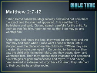 7 Then Herod called the Magi secretly and found out from them
the exact time the star had appeared. 8 He sent them to
Bethlehem and said, “Go and search carefully for the child. As
soon as you find him, report to me, so that I too may go and
worship him.”

9 After they had heard the king, they went on their way, and the
star they had seen when it rose went ahead of them until it
stopped over the place where the child was. 10 When they saw
the star, they were overjoyed. 11 On coming to the house, they
saw the child with his mother Mary, and they bowed down and
worshiped him. Then they opened their treasures and presented
him with gifts of gold, frankincense and myrrh. 12 And having
been warned in a dream not to go back to Herod, they returned
to their country by another route.
 