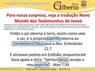 Então o pó retorna à terra, assim como veio
a ser, e o próprio espírito retorna ao
[verdadeiro] Deus que o deu. Eclesiástes
12.7
E atiravam pedras em Estêvão, enquanto
ele fazia apelo e dizia: "Senhor Jesus,
recebe o meu espírito". Atos 7.59
Para nossa surpresa, veja a tradução Novo
Mundo das Testemunhas de Jeová
Tradução do Novo mundo das Escrituras - 1987, 1983, 1986 - Watch Tower Bible Tract Society Of Pennsylvania
Sociedade Torre de Vigia de Bíblias e Tratados - New World Translation of the Holy Scriptures Portuguese (Brazilian
Edition) (bi 12-T, 1992). Edição brasileira.
 