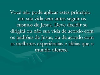 Você não pode aplicar estes princípioVocê não pode aplicar estes princípio
em sua vida sem antes seguir osem sua vida sem antes seguir os
ensinos de Jesus. Deve decidir seensinos de Jesus. Deve decidir se
dirigirá ou não sua vida de acordo comdirigirá ou não sua vida de acordo com
os padrões de Jesus, ou de acordo comos padrões de Jesus, ou de acordo com
as melhores experiências e idéias que oas melhores experiências e idéias que o
mundo oferecemundo oferece..
 