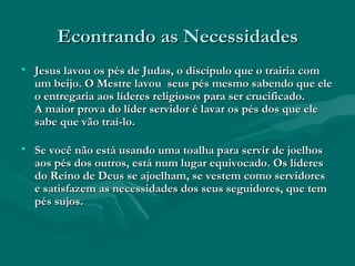 Econtrando as NecessidadesEcontrando as Necessidades
• Jesus lavou os pés de Judas, o discípulo que o trairia comJesus lavou os pés de Judas, o discípulo que o trairia com
um beijo. O Mestre lavou seus pés mesmo sabendo que eleum beijo. O Mestre lavou seus pés mesmo sabendo que ele
o entregaria aos líderes religiosos para ser crucificado.o entregaria aos líderes religiosos para ser crucificado.
A maior prova do líder servidor é lavar os pés dos que eleA maior prova do líder servidor é lavar os pés dos que ele
sabe que vão traí-lo.sabe que vão traí-lo.
• Se você não está usando uma toalha para servir de joelhosSe você não está usando uma toalha para servir de joelhos
aos pés dos outros, está num lugar equivocado. Os líderesaos pés dos outros, está num lugar equivocado. Os líderes
do Reino de Deus se ajoelham, se vestem como servidoresdo Reino de Deus se ajoelham, se vestem como servidores
e satisfazem as necessidades dos seus seguidores, que teme satisfazem as necessidades dos seus seguidores, que tem
pés sujos.pés sujos.
 