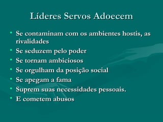 Líderes Servos AdoecemLíderes Servos Adoecem
• Se contaminam com os ambientes hostis, asSe contaminam com os ambientes hostis, as
rivalidadesrivalidades
• Se seduzem pelo poderSe seduzem pelo poder
• Se tornam ambiciososSe tornam ambiciosos
• Se orgulham da posição socialSe orgulham da posição social
• Se apegam a famaSe apegam a fama
• Suprem suas necessidades pessoais.Suprem suas necessidades pessoais.
• E cometem abusosE cometem abusos
 