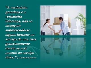 ““A verdadeiraA verdadeira
grandeza e agrandeza e a
verdadeiraverdadeira
liderança, não seliderança, não se
alcançamalcançam
submetendo-sesubmetendo-se
alguns homens aoalguns homens ao
serviço de um, masserviço de um, mas
generosamentegenerosamente
dando-se a sidando-se a si
mesmo ao serviçomesmo ao serviço
deles.”deles.” J. Oswald SandersJ. Oswald Sanders
 
