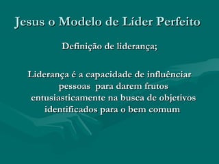 Jesus o Modelo de Líder PerfeitoJesus o Modelo de Líder Perfeito
Definição de liderança;Definição de liderança;
Liderança é a capacidade de influênciarLiderança é a capacidade de influênciar
pessoas para darem frutospessoas para darem frutos
entusiasticamente na busca de objetivosentusiasticamente na busca de objetivos
identificados para o bem comumidentificados para o bem comum
 