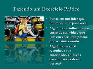Fazendo um Exercício PráticoFazendo um Exercício Prático
• Pense em um líder quePense em um líder que
foi importante para você.foi importante para você.
• Alguém que influenciou oAlguém que influenciou o
curso de sua vida e quecurso de sua vida e que
tem em você uma pessoatem em você uma pessoa
que o estima muito .que o estima muito .
• Alguém que vocêAlguém que você
reconhece suareconhece sua
autoridade. Quais asautoridade. Quais as
características dessacaracterísticas dessa
pessoapessoa??
 