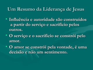 Um Resumo da Liderança de JesusUm Resumo da Liderança de Jesus
• Influência e autoridade são construídosInfluência e autoridade são construídos
a partir do serviço e sacrifício pelosa partir do serviço e sacrifício pelos
outros.outros.
• O serviço e o sacrifício se constrói peloO serviço e o sacrifício se constrói pelo
amor.amor.
• O amor se constrói pela vontade, é umaO amor se constrói pela vontade, é uma
decisão e não um sentimento.decisão e não um sentimento.
 