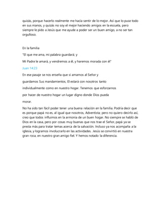 quizás, porque hacerlo realmente me hacía sentir de lo mejor. Así que lo puse todo
en sus manos, y quizás no soy el mejor haciendo amigos en la escuela, pero
siempre le pido a Jesús que me ayude a poder ser un buen amigo, a no ser tan
orgulloso.
En la familia
"El que me ama, mi palabra guardará; y
Mi Padre le amará, y vendremos a él, y haremos morada con él"
Juan 14:23
En ese pasaje se nos enseña que si amamos al Señor y
guardamos Sus mandamientos, El estará con nosotros tanto
individualmente como en nuestro hogar. Tenemos que esforzarnos
por hacer de nuestro hogar un lugar digno donde Dios pueda
morar.
No ha sido tan fácil poder tener una buena relación en la familia. Podría decir que
es porque papá no es, al igual que nosotros, Adventista; pero no quiero decirlo así,
creo que todos influimos en la armonía de un buen hogar. No siempre se habló de
Dios en la casa, pero por cosas muy buenas que nos trae el Señor, papá ya se
presta más para tratar temas acerca de la salvación. Incluso ya nos acompaña a la
iglesia, y logramos involucrarlo en las actividades. Jesús se convirtió en nuestra
gran roca, en nuestro gran amigo fiel. Y hemos notado la diferencia.
 