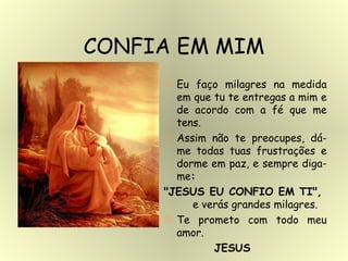 Eu faço milagres na medida em que tu te entregas a mim e de acordo com a fé que me tens. Assim não te preocupes, dá-me todas tuas frustrações e dorme em paz, e sempre diga-me :  "JESUS EU CONFIO EM TI",  e verás grandes milagres. Te prometo com todo meu amor.  JESUS CONFIA EM MIM 