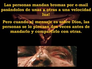 Las personas mandan bromas por e-mail pasándolos de unas a otras a una velocidad luz! Pero cuando el mensaje es sobre Dios, las personas se lo piensan dos veces antes de mandarlo y compartirlo con otras. 