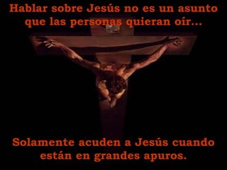 Hablar sobre Jesús no es un asunto que las personas quieran oír. .. Solamente  acuden  a Jesús cuando están en grandes apuros . 