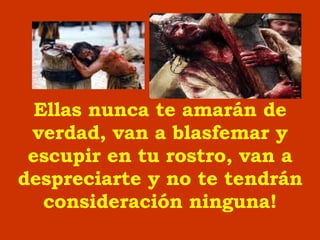 Ellas nunca te amar á n de verdad, van a blasfemar y escupir en tu rostro, van a despreciarte y no te tendrán consideración  ninguna ! 