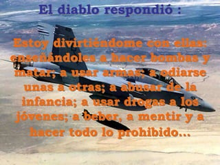 El diablo respondió :
Estoy divirtiéndome con ellas:
enseñándoles a hacer bombas y
matar; a usar armas; a odiarse
unas a otras; a abusar de la
infancia; a usar drogas a los
jóvenes; a beber, a mentir y a
hacer todo lo prohibido...
 