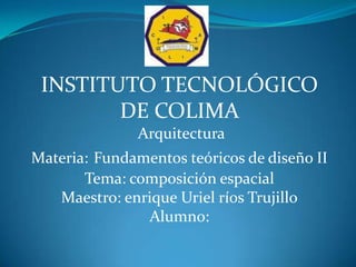 INSTITUTO TECNOLÓGICO DE COLIMA  Arquitectura  Materia:Fundamentos teóricos de diseño II Tema: composición espacial  Maestro: enrique Uriel ríos Trujillo Alumno: 