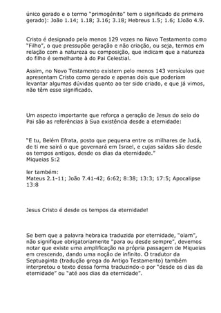único gerado e o termo “primogénito” tem o significado de primeiro
gerado): João 1.14; 1.18; 3.16; 3.18; Hebreus 1.5; 1.6; 1João 4.9.
Cristo é designado pelo menos 129 vezes no Novo Testamento como
“Filho”, o que pressupõe geração e não criação, ou seja, termos em
relação com a natureza ou composição, que indicam que a natureza
do filho é semelhante à do Pai Celestial.
Assim, no Novo Testamento existem pelo menos 143 versículos que
apresentam Cristo como gerado e apenas dois que poderiam
levantar algumas dúvidas quanto ao ter sido criado, e que já vimos,
não têm esse significado.
Um aspecto importante que reforça a geração de Jesus do seio do
Pai são as referências à Sua existência desde a eternidade:
“E tu, Belém Efrata, posto que pequena entre os milhares de Judá,
de ti me sairá o que governará em Israel, e cujas saídas são desde
os tempos antigos, desde os dias da eternidade.”
Miqueias 5:2
ler também:
Mateus 2.1-11; João 7.41-42; 6:62; 8:38; 13:3; 17:5; Apocalipse
13:8
Jesus Cristo é desde os tempos da eternidade!
Se bem que a palavra hebraica traduzida por eternidade, “olam”,
não signifique obrigatoriamente “para ou desde sempre”, devemos
notar que existe uma amplificação na própria passagem de Miqueias
em crescendo, dando uma noção de infinito. O tradutor da
Septuaginta (tradução grega do Antigo Testamento) também
interpretou o texto dessa forma traduzindo-o por “desde os dias da
eternidade” ou “até aos dias da eternidade”.
 