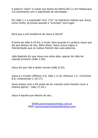 A palavra “olam” é usada nos textos do Salmo 90.2 e em Habacuque
3.6 claramente com o significado de eternidade.
Em João 1.1 a expressão “era” (“en” no hebraico) implica que Jesus,
como Verbo, já existia quando o “princípio” teve lugar.
Será que a pré-existência de Jesus é literal?
O texto de João 6.33-62, é muito claro quando é o próprio Jesus que
diz que desceu do céu. Além disso, Jesus nunca negou a
interpretação que os Judeus fizeram das suas palavras.
João Baptista diz que Jesus era antes dele, apesar de João ter
nascido primeiro (João 1.30).
Jesus diz que não é deste mundo (João 8.23).
Jesus é o Criador (Efésios 3.9; João 1.3,10; Hebreus 1.2; 1Coríntios
8.6; Colossenses 1.16-17).
Jesus estava com o Pai antes de ter nascido como homem (com a
mesma glória) - João 17.24.).
Jesus é aquele que desceu do céu…
WWW.pioneirosadventistas.com.br
MSN: pioneirosadventistas@hotmail.com
 