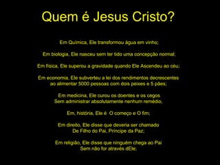 Quem é Jesus Cristo? Em Química, Ele transformou água em vinho; Em biologia, Ele nasceu sem ter tido uma concepção normal; Em física, Ele superou a gravidade quando Ele Ascendeu ao céu;  Em economia, Ele subverteu a lei dos rendimentos decrescentes  ao alimentar 5000 pessoas com dois peixes e 5 pães;  Em medicina, Ele curou os doentes e os cegos Sem administrar absolutamente nenhum remédio,  Em, história, Ele é  O começo e O fim;  Em direito, Ele disse que deveria ser chamado  De Filho do Pai, Príncipe da Paz;  Em religião, Ele disse que ninguém chega ao Pai  Sem não for através dEle;  
